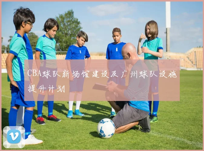 CBA球队新场馆建设及广州球队设施提升计划