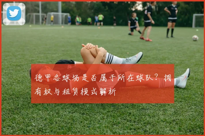 德甲各球场是否属于所在球队？拥有权与租赁模式解析