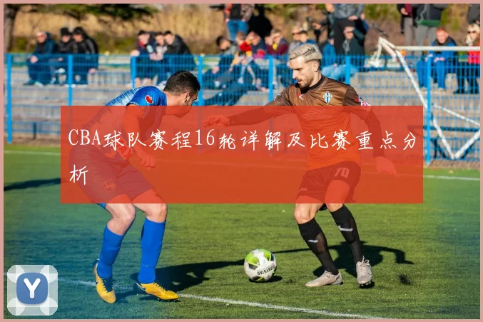 CBA球队赛程16轮详解及比赛重点分析