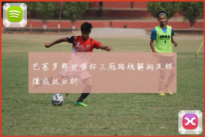 巴塞罗那世俱杯三冠路线解构及辉煌成就分析